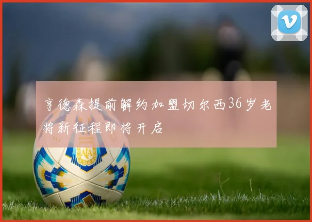 亨德森提前解约加盟切尔西36岁老将新征程即将开启